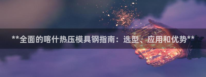 易倍申安理申区别：**全面的喀什热压模具钢指南：选型、应