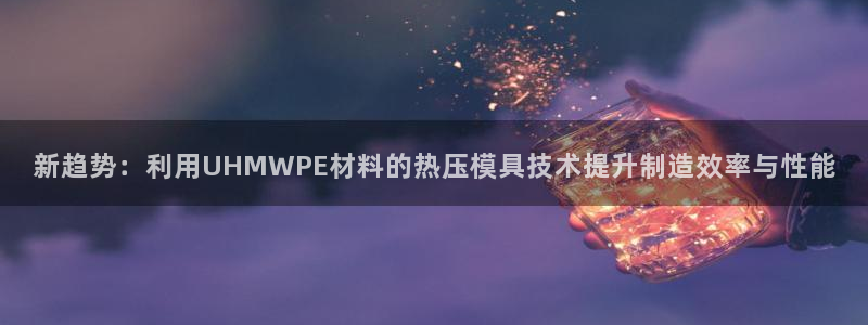 易倍下载地址：新趋势：利用UHMWPE材料的热压模具技术